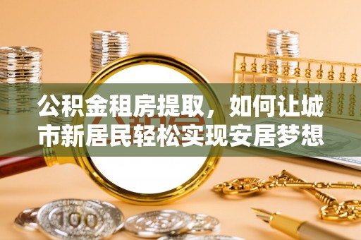 阳西公积金租房提取，如何让城市新居民轻松实现安居梦想