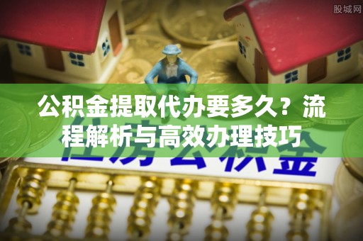 阳西公积金提取代办要多久？流程解析与高效办理技巧