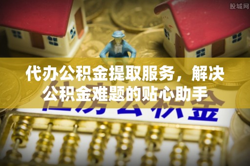 阳西代办公积金提取服务，解决公积金难题的贴心助手
