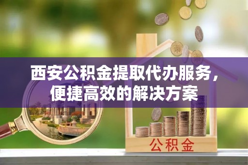 阳西西安公积金提取代办服务，便捷高效的解决方案