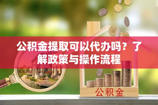 阳西公积金提取可以代办吗？了解政策与操作流程