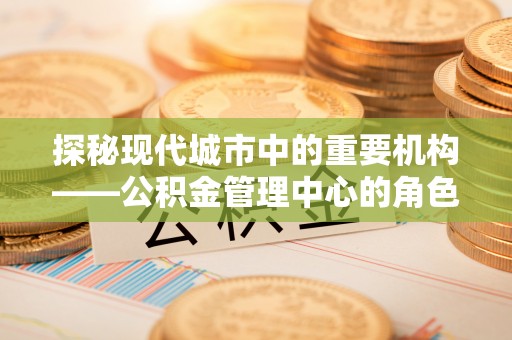 阳西探秘现代城市中的重要机构——公积金管理中心的角色与使命