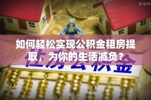 阳西如何轻松实现公积金租房提取，为你的生活减负？