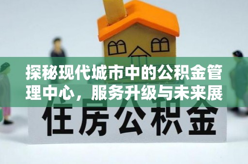 阳西探秘现代城市中的公积金管理中心，服务升级与未来展望