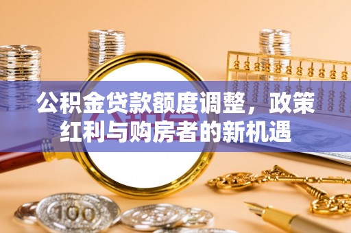 阳西公积金贷款额度调整，政策红利与购房者的新机遇