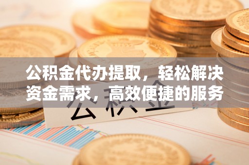 阳西公积金代办提取，轻松解决资金需求，高效便捷的服务选择