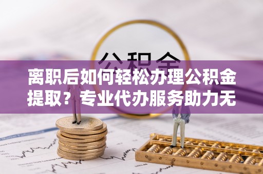 阳西离职后如何轻松办理公积金提取？专业代办服务助力无忧
