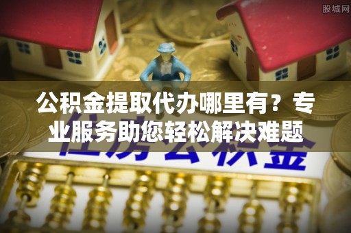 阳西公积金提取代办哪里有？专业服务助您轻松解决难题