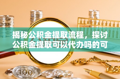 阳西揭秘公积金提取流程，探讨公积金提取可以代办吗的可行性与注意事项